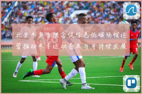 北京冬奥会理念促绿色低碳场馆运营推动冬季运动普及与可持续发展