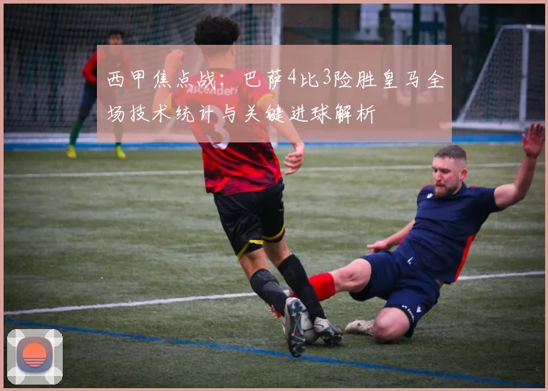 西甲焦点战:巴萨4比3险胜皇马全场技术统计与关键进球解析