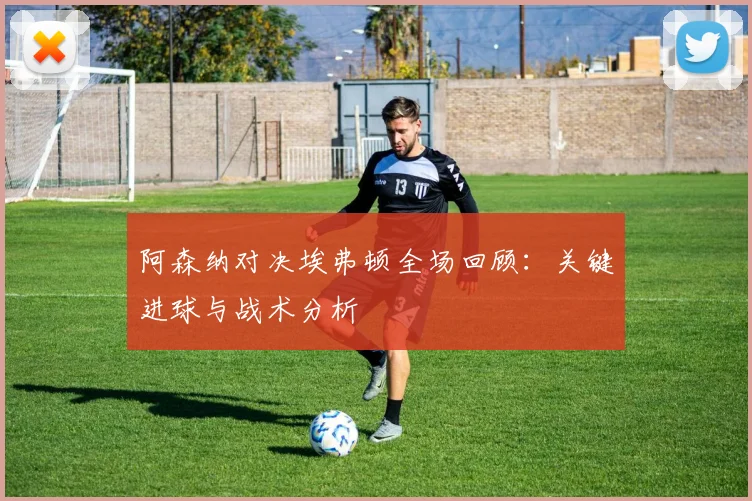 阿森纳对决埃弗顿全场回顾：关键进球与战术分析