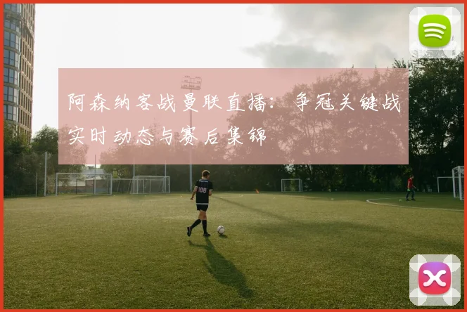 阿森纳客战曼联直播：争冠关键战实时动态与赛后集锦